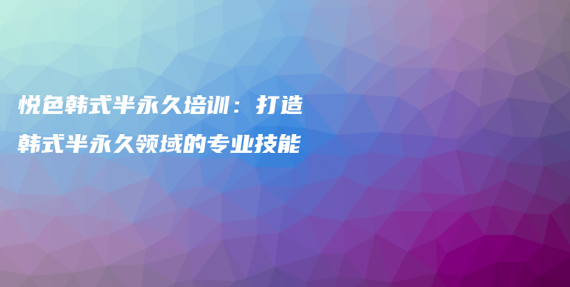 悦色韩式半永久培训：打造韩式半永久领域的专业技能插图