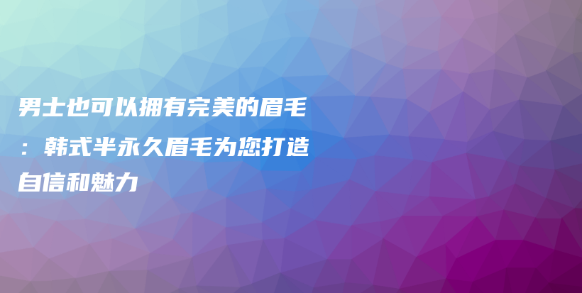 男士也可以拥有完美的眉毛：韩式半永久眉毛为您打造自信和魅力插图