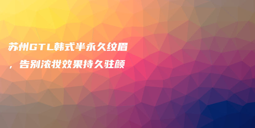 苏州GTL韩式半永久纹眉，告别浓妆效果持久驻颜插图