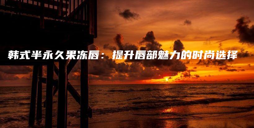 韩式半永久果冻唇：提升唇部魅力的时尚选择插图