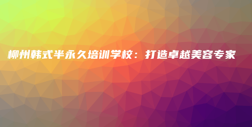 柳州韩式半永久培训学校：打造卓越美容专家插图