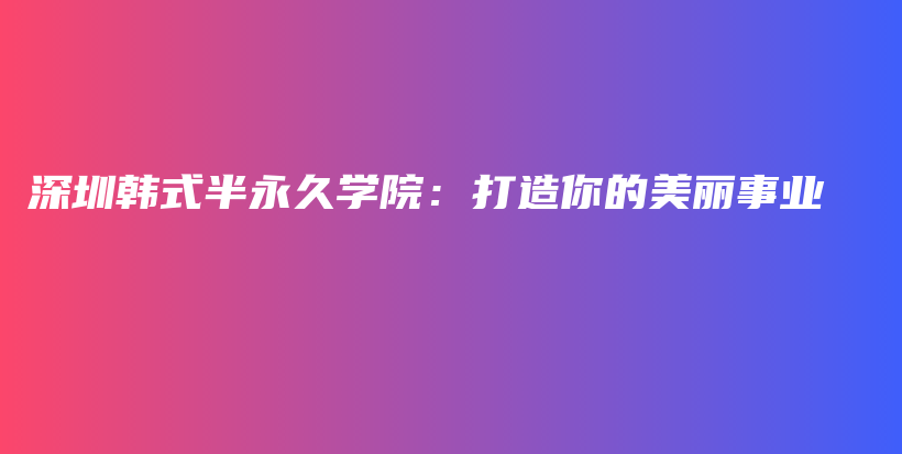 深圳韩式半永久学院：打造你的美丽事业插图