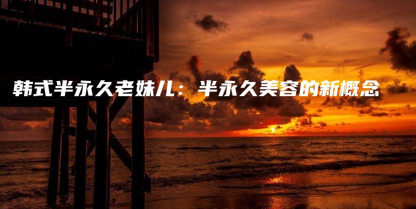 韩式半永久老妹儿：半永久美容的新概念插图
