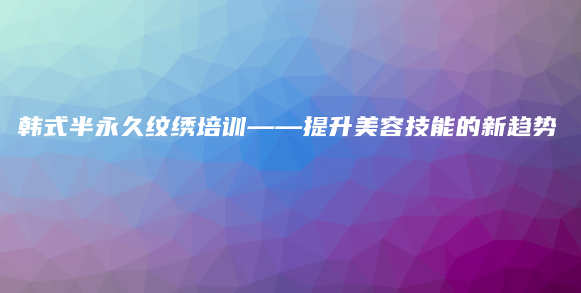 韩式半永久纹绣培训——提升美容技能的新趋势插图