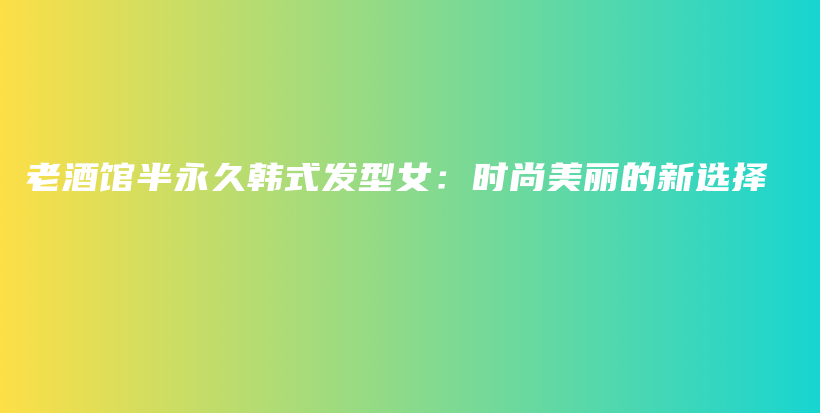 老酒馆半永久韩式发型女：时尚美丽的新选择插图