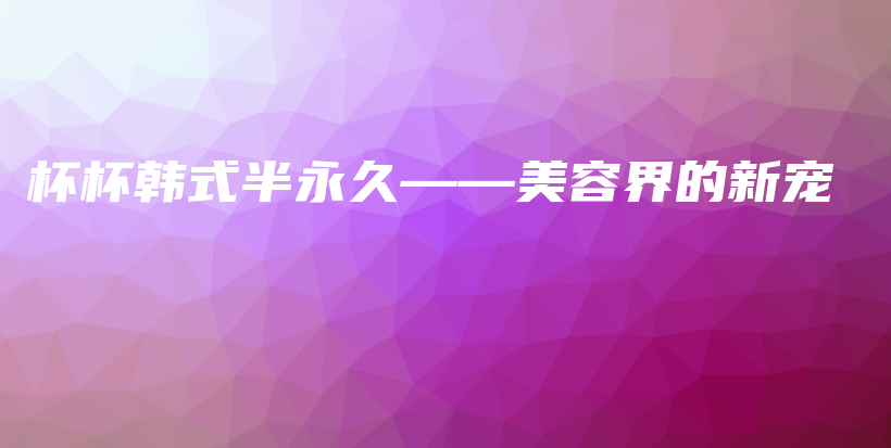 杯杯韩式半永久——美容界的新宠插图