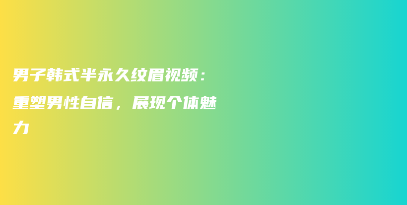 男子韩式半永久纹眉视频：重塑男性自信，展现个体魅力插图