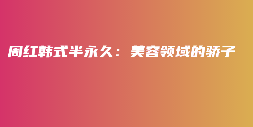 周红韩式半永久：美容领域的骄子插图