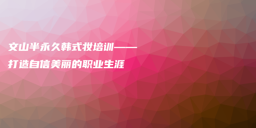 文山半永久韩式妆培训——打造自信美丽的职业生涯插图