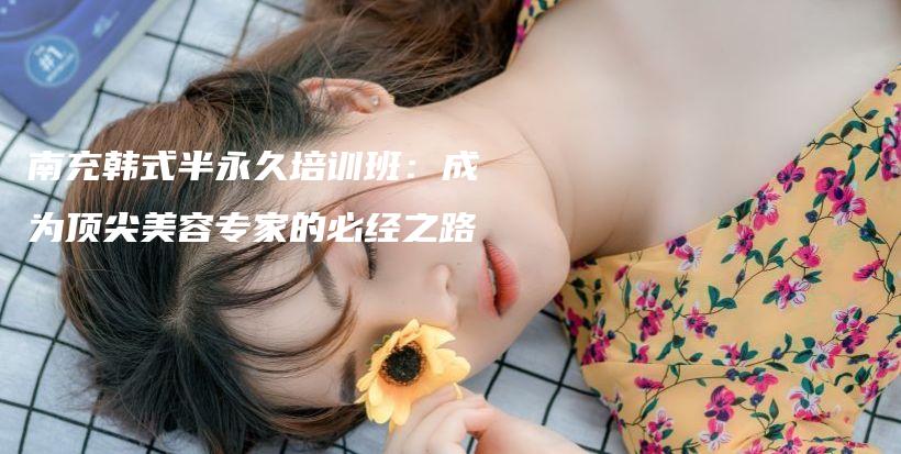 南充韩式半永久培训班：成为顶尖美容专家的必经之路插图