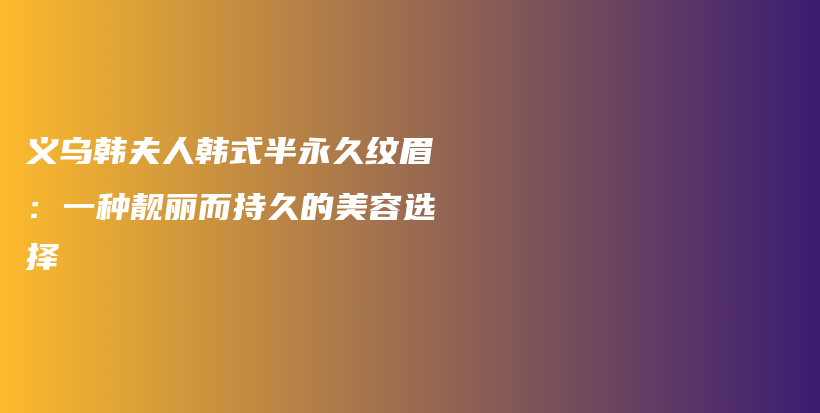 义乌韩夫人韩式半永久纹眉：一种靓丽而持久的美容选择插图