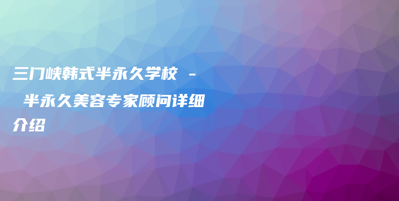 三门峡韩式半永久学校 – 半永久美容专家顾问详细介绍插图