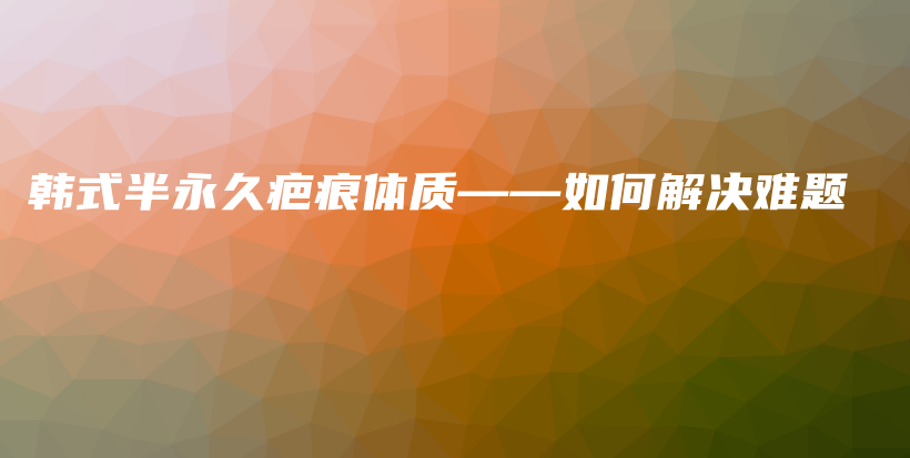 韩式半永久疤痕体质——如何解决难题插图
