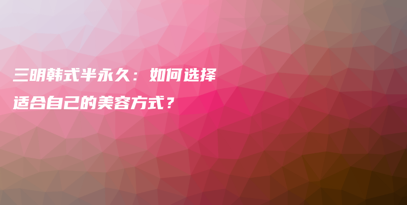 三明韩式半永久：如何选择适合自己的美容方式？插图