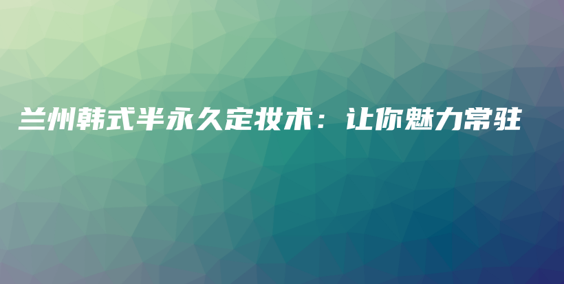 兰州韩式半永久定妆术：让你魅力常驻插图
