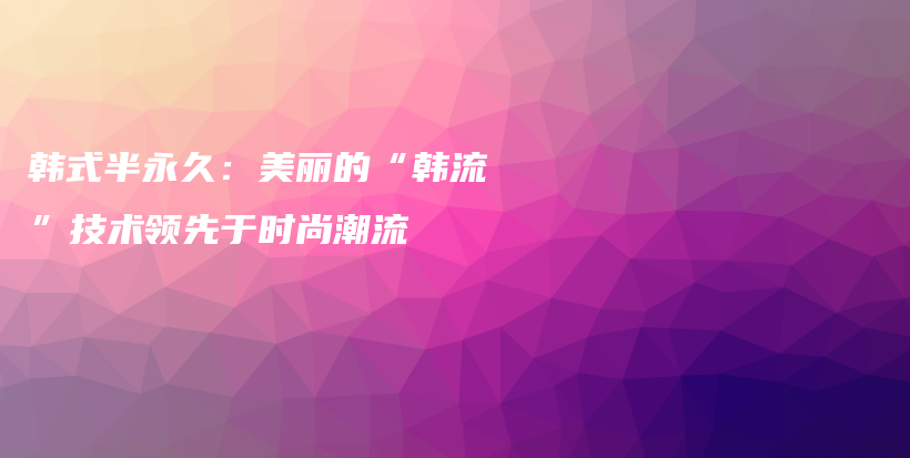 韩式半永久：美丽的“韩流”技术领先于时尚潮流插图