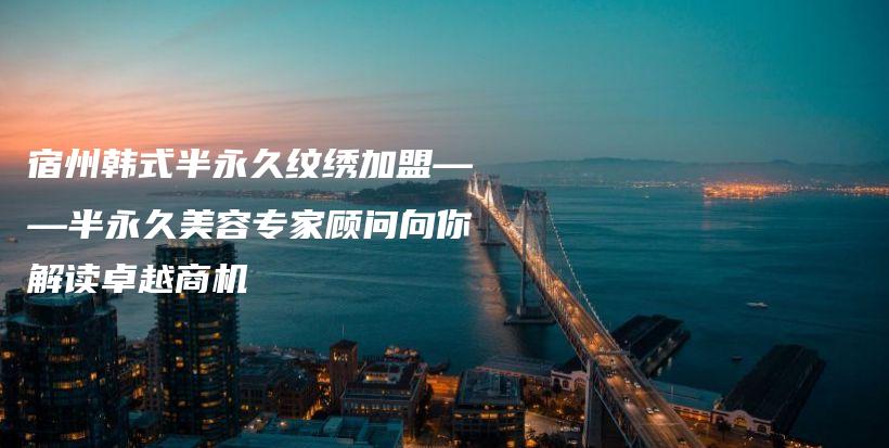 宿州韩式半永久纹绣加盟——半永久美容专家顾问向你解读卓越商机插图