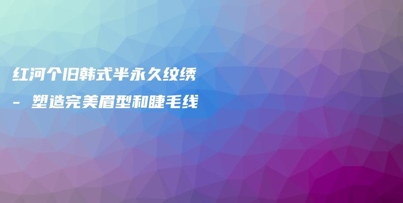 红河个旧韩式半永久纹绣 – 塑造完美眉型和睫毛线插图