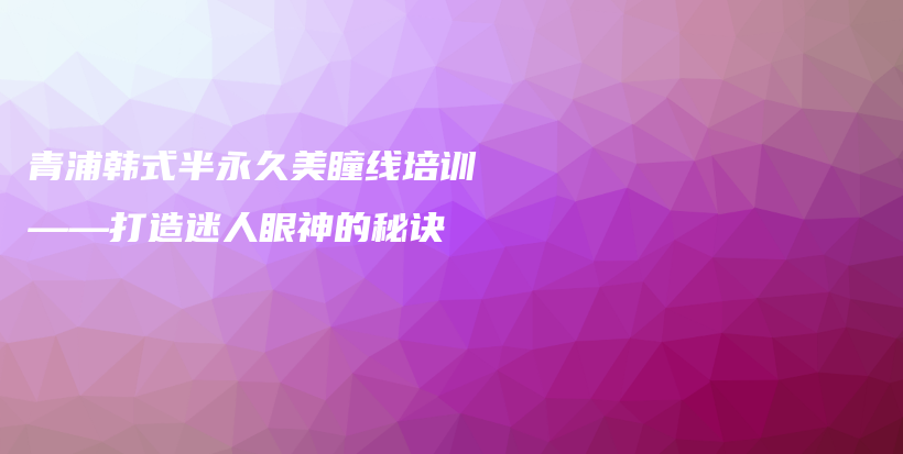 青浦韩式半永久美瞳线培训——打造迷人眼神的秘诀插图