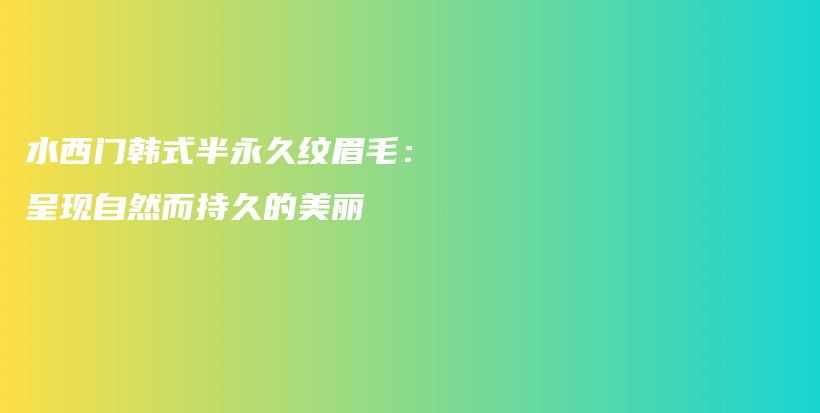 水西门韩式半永久纹眉毛：呈现自然而持久的美丽插图
