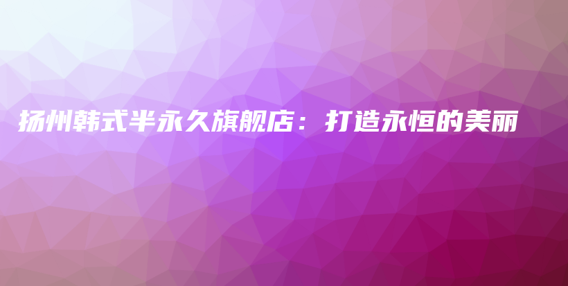 扬州韩式半永久旗舰店：打造永恒的美丽插图