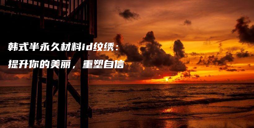 韩式半永久材料id纹绣：提升你的美丽，重塑自信插图