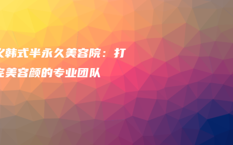 顺义韩式半永久美容院：打造完美容颜的专业团队