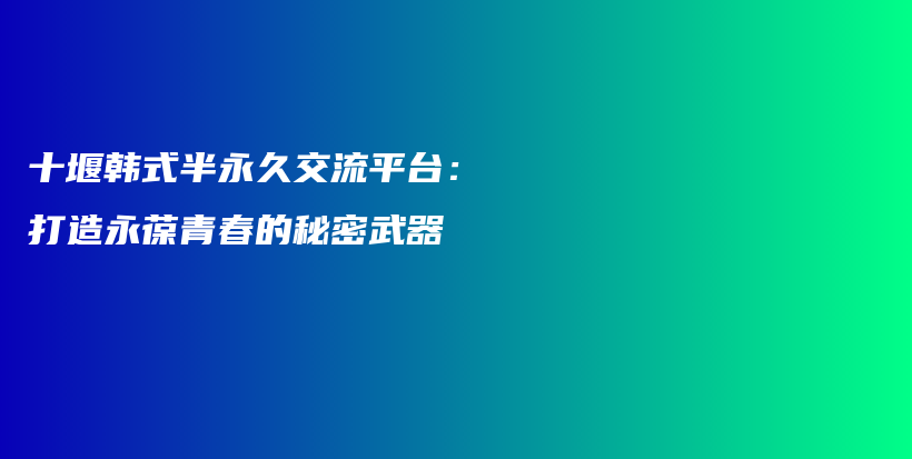 十堰韩式半永久交流平台：打造永葆青春的秘密武器插图