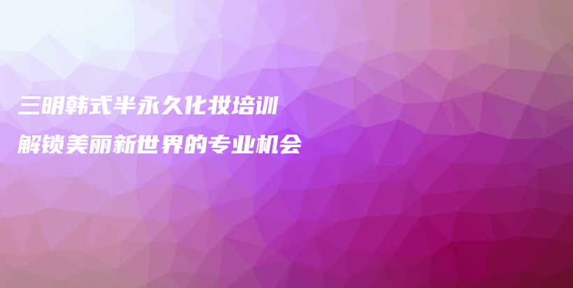 三明韩式半永久化妆培训 解锁美丽新世界的专业机会插图