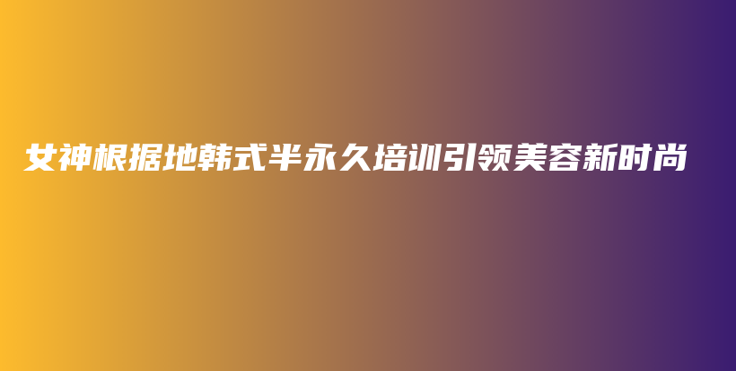 女神根据地韩式半永久培训引领美容新时尚插图
