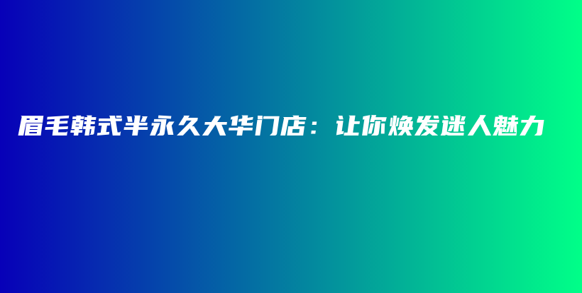 眉毛韩式半永久大华门店：让你焕发迷人魅力插图