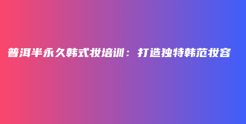 普洱半永久韩式妆培训：打造独特韩范妆容插图