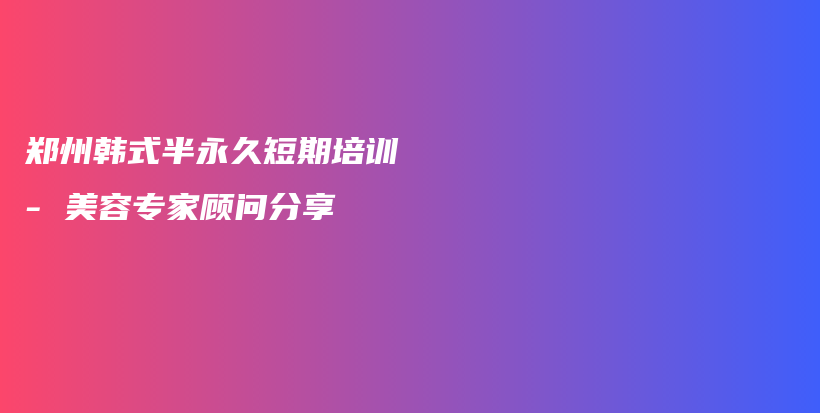 郑州韩式半永久短期培训 – 美容专家顾问分享插图