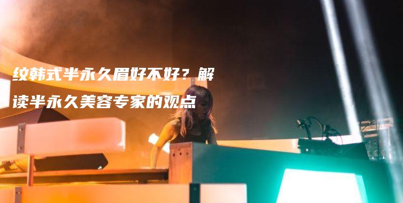 纹韩式半永久眉好不好？解读半永久美容专家的观点插图