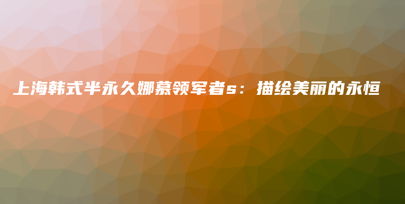 上海韩式半永久娜慕领军者s：描绘美丽的永恒插图