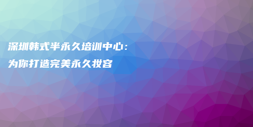 深圳韩式半永久培训中心：为你打造完美永久妆容插图