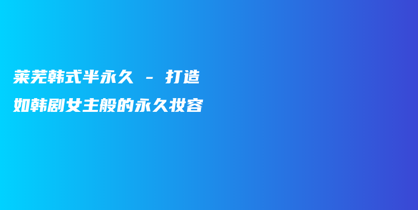 莱芜韩式半永久 – 打造如韩剧女主般的永久妆容插图