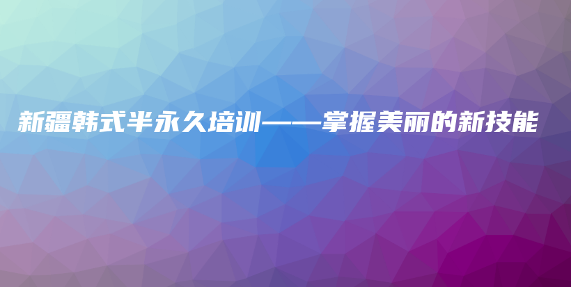 新疆韩式半永久培训——掌握美丽的新技能插图