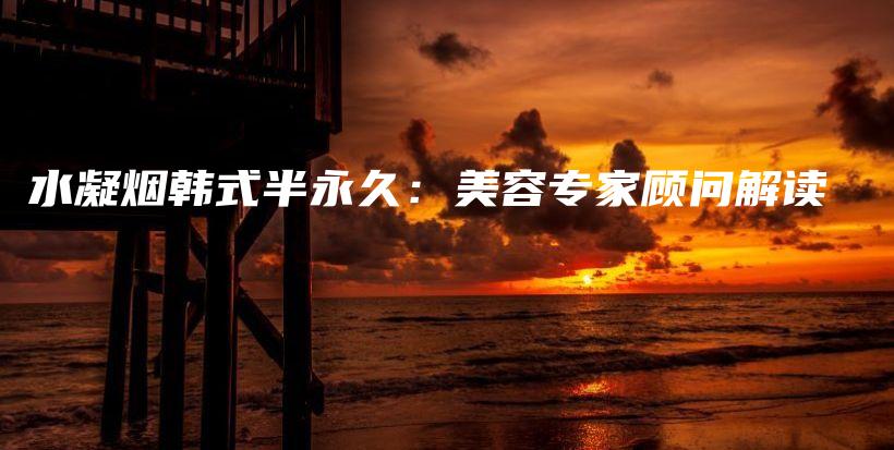 水凝烟韩式半永久：美容专家顾问解读插图