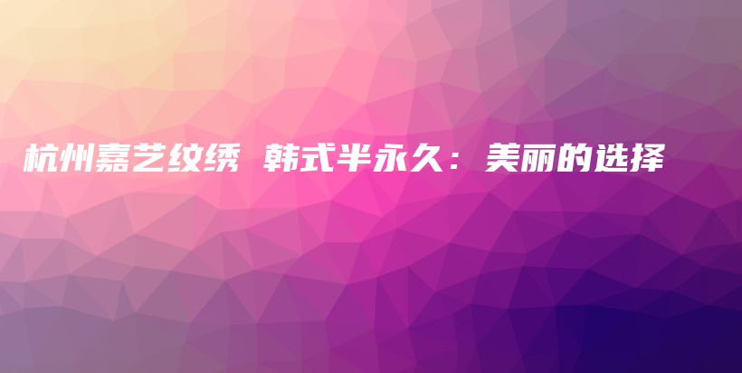 杭州嘉艺纹绣 韩式半永久：美丽的选择插图
