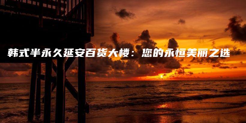 韩式半永久延安百货大楼：您的永恒美丽之选插图