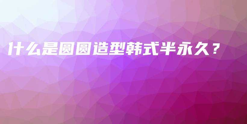 什么是圆圆造型韩式半永久？插图
