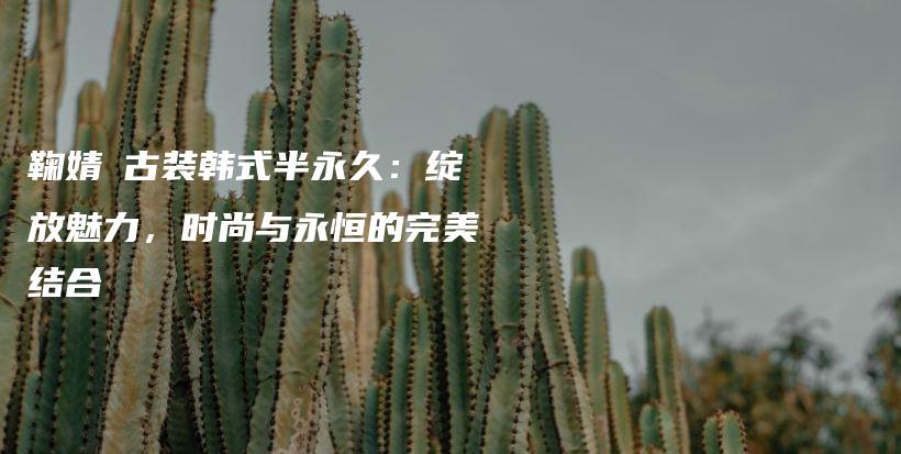 鞠婧祎古装韩式半永久：绽放魅力，时尚与永恒的完美结合插图