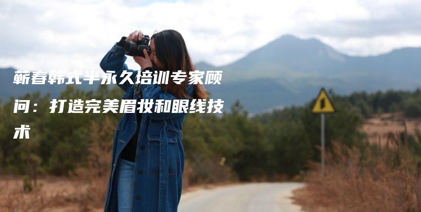 蕲春韩式半永久培训专家顾问：打造完美眉妆和眼线技术插图