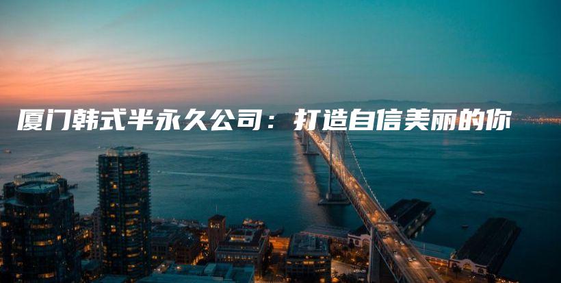 厦门韩式半永久公司：打造自信美丽的你插图