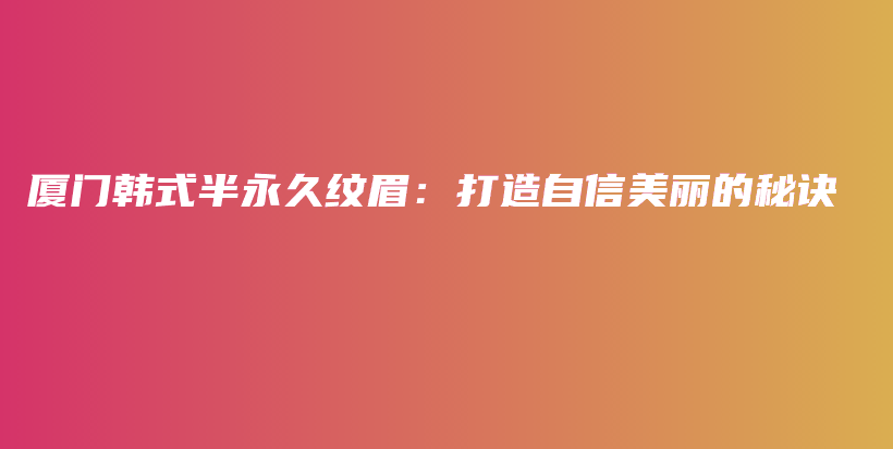 厦门韩式半永久纹眉：打造自信美丽的秘诀插图