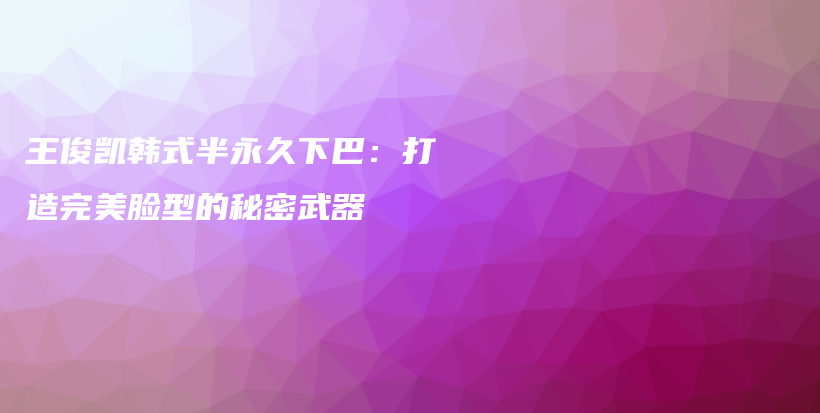 王俊凯韩式半永久下巴：打造完美脸型的秘密武器插图