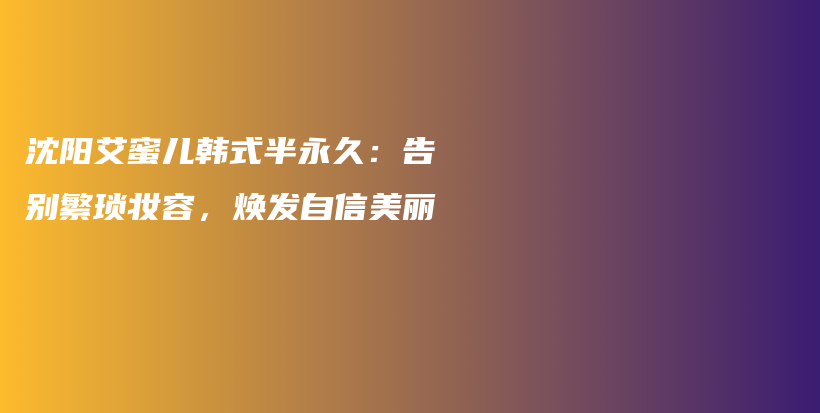 沈阳艾蜜儿韩式半永久：告别繁琐妆容，焕发自信美丽插图