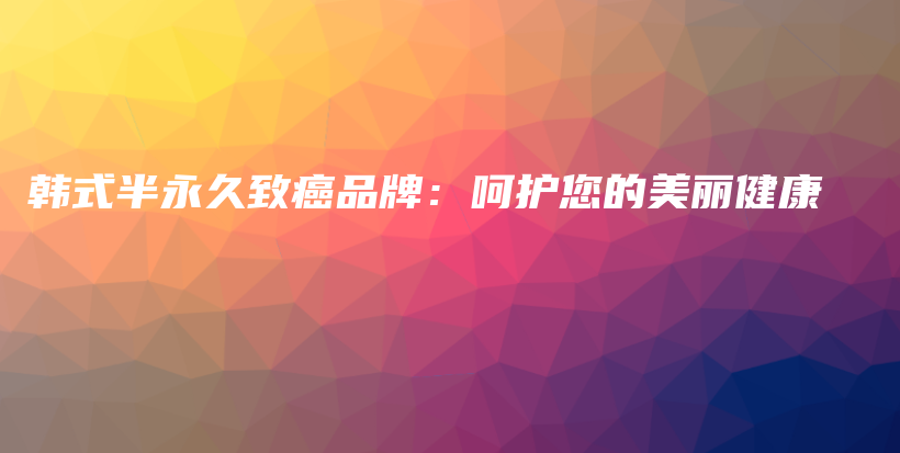 韩式半永久致癌品牌：呵护您的美丽健康插图