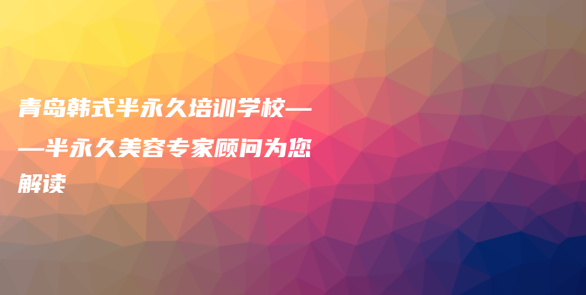 青岛韩式半永久培训学校——半永久美容专家顾问为您解读插图